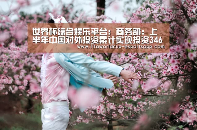 世界杯综合娱乐平台:商务部:上半年中国对外投资累计实现投资3468亿元(图1) 世界杯APP下载
